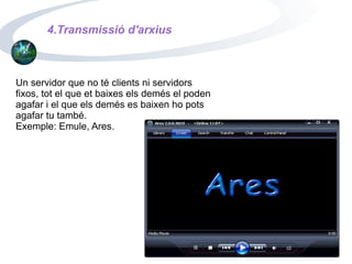 4.Transmissió d'arxius Un servidor que no té clients ni servidors fixos, tot el que et baixes els demés el poden agafar i el que els demés es baixen ho pots agafar tu també. Exemple: Emule, Ares. 