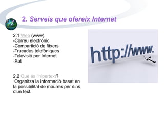 2.   Serveis que ofereix Internet 2.1  Web  (www): -Correu electrònic -Compartició de fitxers -Trucades telefòniques -Televisió per Internet -Xat 2.2  Què és l'hipertext ?  Organitza la informació basat en la possibilitat de moure's per dins d'un text. 