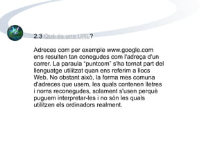 2.3  Què és una URL ? Adreces com per exemple www.google.com ens resulten tan conegudes com l'adreça d'un carrer. La paraula “puntcom” s'ha tornat part del llenguatge utilitzat quan ens referim a llocs Web. No obstant això, la forma mes comuna d'adreces que usem, les quals contenen lletres i noms reconegudes, solament s'usen perquè puguem interpretar-les i no són les quals utilitzen els ordinadors realment.  