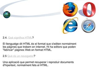 2.4.  Què significa HTML ? El llenguatge dit HTML és el format que s'editen normalment les pàgines que trobem en internet. Hi ha editors que poden "fabricar" pàgines Web en format HTML.  2.5  Qué és un navegador ? Una aplicació que permet recuperar i reproduir documents d'hipertext, normalment fets el HTML. 