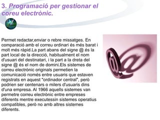 Permet redactar,enviar o rebre missatges. En comparació amb el correu ordinari és més barat i molt més ràpid.La part abans del signe @ és la part local de la direcció, habitualment el nom d'usuari del destinatari, i la part a la dreta del signe @ és el nom de domini.Els sistemes de correu electrònic originals permetien la comunicació només entre usuaris que estaven registrats en aquest "ordinador central", però podrien ser centenars o milers d'usuaris dins d'una empresa. Al 1966 aquells sistemes van permetre correu electrònic entre empreses diferents mentre executessin sistemes operatius compatibles, però no amb altres sistemes diferents. 3.   Programació per gestionar el coreu electrònic. 