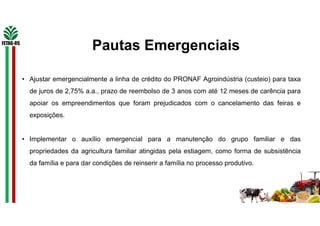 Pautas Emergenciais
• Ajustar emergencialmente a linha de crédito do PRONAF Agroindústria (custeio) para taxa
de juros de 2,75% a.a., prazo de reembolso de 3 anos com até 12 meses de carência para
apoiar os empreendimentos que foram prejudicados com o cancelamento das feiras e
exposições.
• Implementar o auxílio emergencial para a manutenção do grupo familiar e das
propriedades da agricultura familiar atingidas pela estiagem, como forma de subsistência
da família e para dar condições de reinserir a família no processo produtivo.
 