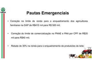 Pautas Emergenciais
• Correção no limite de renda para o enquadramento dos agricultores
familiares na DAP de R$415 mil para R$ 500 mil;
• Correção do limite de comercialização no PNAE e PAA por CPF de R$20
mil para R$40 mil;
• Rebate de 30% na renda para o enquadramento de produtores de leite;
 