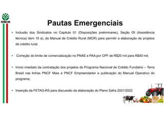 Pautas Emergenciais
• Inclusão dos Sindicatos no Capitulo 01 (Disposições preliminares), Seção 05 (Assistência
técnica) item 10 a), do Manual de Crédito Rural (MCR) para permitir a elaboração de projetos
de crédito rural.
• Correção do limite de comercialização no PNAE e PAA por CPF de R$20 mil para R$40 mil;
• Início imediato da contratação dos projetos do Programa Nacional de Crédito Fundiário – Terra
Brasil nas linhas PNCF Mais e PNCF Empreendedor e publicação do Manual Operativo do
programa;
• Inserção da FETAG-RS para discussão da elaboração do Plano Safra 2021/2022
 