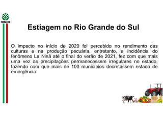 O impacto no início de 2020 foi percebido no rendimento das
culturas e na produção pecuária, entretanto, a incidência do
fenômeno La Ninã até o final do verão de 2021, fez com que mais
uma vez as precipitações permanecessem irregulares no estado,
fazendo com que mais de 100 municípios decretassem estado de
emergência
Estiagem no Rio Grande do Sul
 