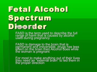 Fetal AlcoholFetal Alcohol
SpectrumSpectrum
DisorderDisorderWhat is it ??What is it ??
FASD is the term used to describe the fullFASD is the term used to describe the full
range of harm that is caused by alcoholrange of harm that is caused by alcohol
used during pregnancyused during pregnancy
FASD is damage to the brain that isFASD is damage to the brain that is
permanent and irreversible, drugs has lesspermanent and irreversible, drugs has less
effect on the brain then Alcohol does whileeffect on the brain then Alcohol does while
the woman is pregnantthe woman is pregnant
For most to make anything out of their livesFor most to make anything out of their lives
they need an “external brain” to led them inthey need an “external brain” to led them in
the proper directionthe proper direction
 