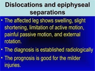 DDiissllooccaattiioonnss aanndd eeppiipphhyysseeaall 
sseeppaarraattiioonnss 
• The affected leg shows swelling, slight 
shortening, limitation of active motion, 
painful passive motion, and external 
rotation. 
• The diagnosis is established radiologically 
• The prognosis is good for the milder 
injuries. 
 
