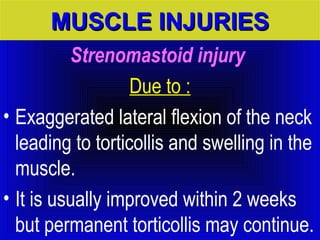 MMUUSSCCLLEE IINNJJUURRIIEESS 
Strenomastoid injury 
Due to : 
• Exaggerated lateral flexion of the neck 
leading to torticollis and swelling in the 
muscle. 
• It is usually improved within 2 weeks 
but permanent torticollis may continue. 
 