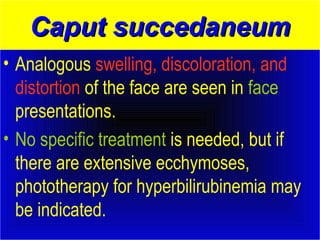 CCaappuutt ssuucccceeddaanneeuumm 
• Analogous swelling, discoloration, and 
distortion of the face are seen in face 
presentations. 
• No specific treatment is needed, but if 
there are extensive ecchymoses, 
phototherapy for hyperbilirubinemia may 
be indicated. 
 