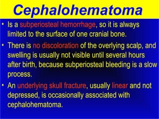 Cephalohematoma 
• Is a subperiosteal hemorrhage, so it is always 
limited to the surface of one cranial bone. 
• There is no discoloration of the overlying scalp, and 
swelling is usually not visible until several hours 
after birth, because subperiosteal bleeding is a slow 
process. 
• An underlying skull fracture, usually linear and not 
depressed, is occasionally associated with 
cephalohematoma. 
 