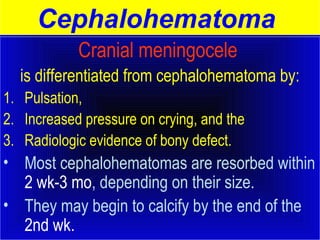 Cephalohematoma 
Cranial meningocele 
is differentiated from cephalohematoma by: 
1. Pulsation, 
2. Increased pressure on crying, and the 
3. Radiologic evidence of bony defect. 
• Most cephalohematomas are resorbed within 
2 wk-3 mo, depending on their size. 
• They may begin to calcify by the end of the 
2nd wk. 
 