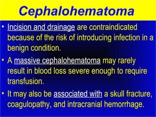 Cephalohematoma 
• Incision and drainage are contraindicated 
because of the risk of introducing infection in a 
benign condition. 
• A massive cephalohematoma may rarely 
result in blood loss severe enough to require 
transfusion. 
• It may also be associated with a skull fracture, 
coagulopathy, and intracranial hemorrhage. 
 
