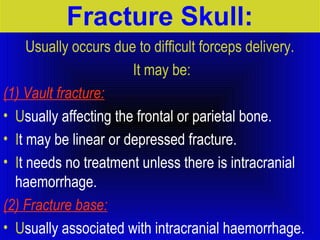 Fracture Skull: 
Usually occurs due to difficult forceps delivery. 
It may be: 
(1) Vault fracture: 
• Usually affecting the frontal or parietal bone. 
• It may be linear or depressed fracture. 
• It needs no treatment unless there is intracranial 
haemorrhage. 
(2) Fracture base: 
• Usually associated with intracranial haemorrhage. 
 