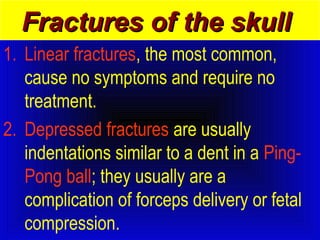 FFrraaccttuurreess ooff tthhee sskkuullll 
1. Linear fractures, the most common, 
cause no symptoms and require no 
treatment. 
2. Depressed fractures are usually 
indentations similar to a dent in a Ping- 
Pong ball; they usually are a 
complication of forceps delivery or fetal 
compression. 
 