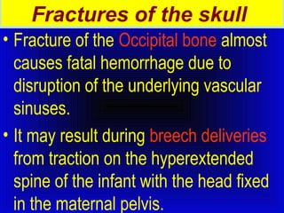 Fractures of the skull 
• Fracture of the Occipital bone almost 
causes fatal hemorrhage due to 
disruption of the underlying vascular 
sinuses. 
• It may result during breech deliveries 
from traction on the hyperextended 
spine of the infant with the head fixed 
in the maternal pelvis. 
 