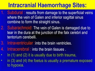 Intracranial Haemorrhage Sites: 
1. Subdural : results from damage to the superficial veins 
where the vein of Galen and inferior sagittal sinus 
combine to form the straight sinus. 
2. Subarachnoid: The vein of Galen is damaged due to 
tear in the dura at the junction of the falx cerebri and 
tentorium cerebelli. 
3. Intraventricular :into the brain ventricles. 
4. Intracerebral : into the brain tissues . 
• In (1) and (2) it is usually due to birth trauma, 
• in (3) and (4) the foetus is usually a premature exposed 
to hypoxia. 
 
