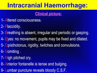 Intracranial Haemorrhage: 
Clinical picture: 
1- Altered consciousness. 
2- Flaccidity. 
3- Breathing is absent, irregular and periodic or gasping. 
4- Eyes: no movement, pupils may be fixed and dilated. 
5- Opisthotonus, rigidity, twitches and convulsions. 
6- Vomiting . 
7- High pitched cry. 
8- Anterior fontanelle is tense and bulging. 
9- Lumbar puncture reveals bloody C.S.F. 
 