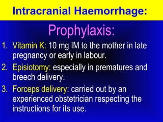 Intracranial Haemorrhage: 
Prophylaxis: 
1. Vitamin K: 10 mg IM to the mother in late 
pregnancy or early in labour. 
2. Episiotomy: especially in prematures and 
breech delivery. 
3. Forceps delivery: carried out by an 
experienced obstetrician respecting the 
instructions for its use. 
 