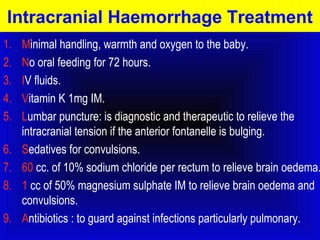 Intracranial Haemorrhage Treatment 
1. Minimal handling, warmth and oxygen to the baby. 
2. No oral feeding for 72 hours. 
3. IV fluids. 
4. Vitamin K 1mg IM. 
5. Lumbar puncture: is diagnostic and therapeutic to relieve the 
intracranial tension if the anterior fontanelle is bulging. 
6. Sedatives for convulsions. 
7. 60 cc. of 10% sodium chloride per rectum to relieve brain oedema. 
8. 1 cc of 50% magnesium sulphate IM to relieve brain oedema and 
convulsions. 
9. Antibiotics : to guard against infections particularly pulmonary. 
 