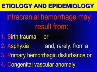 EEEETTTTIIIIOOOOLLLLOOOOGGGGYYYY AAAANNNNDDDD EEEEPPPPIIIIDDDDEEEEMMMMIIIIOOOOLLLLOOOOGGGGYYYY 
Intracranial hemorrhage may 
result from: 
1. Birth trauma or 
2. Asphyxia and, rarely, from a 
3. Primary hemorrhagic disturbance or 
4. Congenital vascular anomaly. 
 