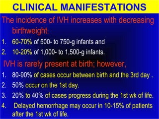 CLINICAL MANIFESTATIONS 
The incidence of IVH increases with decreasing 
birthweight: 
1. 60-70% of 500- to 750-g infants and 
2. 10-20% of 1,000- to 1,500-g infants. 
IVH is rarely present at birth; however, 
1. 80-90% of cases occur between birth and the 3rd day . 
2. 50% occur on the 1st day. 
3. 20% to 40% of cases progress during the 1st wk of life. 
4. Delayed hemorrhage may occur in 10-15% of patients 
after the 1st wk of life. 
 