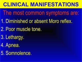 CLINICAL MANIFESTATIONS 
The most common symptoms are: 
1. Diminished or absent Moro reflex. 
2. Poor muscle tone. 
3. Lethargy. 
4. Apnea. 
5. Somnolence. 
 