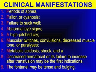 CLINICAL MANIFESTATIONS 
1. Periods of apnea, 
2. Pallor, or cyanosis; 
3. Failure to suck well; 
4. Abnormal eye signs; 
5. A high-pitched cry; 
6. Muscular twitches, convulsions, decreased muscle 
tone, or paralyses; 
7. Metabolic acidosis; shock, and a 
8. Decreased hematocrit or its failure to increase 
after transfusion may be the first indications. 
9. The fontanel may be tense and bulging. 
 