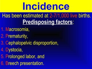 Incidence 
Has been estimated at 2-7/1,000 live births. 
Predisposing factors: 
1. Macrosomia, 
2. Prematurity, 
3. Cephalopelvic disproportion, 
4. Dystocia, 
5. Prolonged labor, and 
6. Breech presentation. 
 