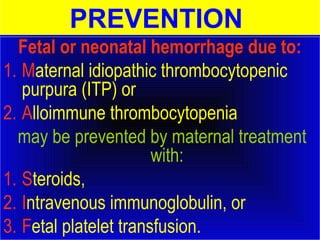 PREVENTION 
Fetal or neonatal hemorrhage due to: 
1. Maternal idiopathic thrombocytopenic 
purpura (ITP) or 
2. Alloimmune thrombocytopenia 
may be prevented by maternal treatment 
with: 
1. Steroids, 
2. Intravenous immunoglobulin, or 
3. Fetal platelet transfusion. 
 