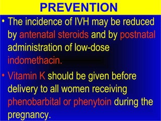 PREVENTION 
• The incidence of IVH may be reduced 
by antenatal steroids and by postnatal 
administration of low-dose 
indomethacin. 
• Vitamin K should be given before 
delivery to all women receiving 
phenobarbital or phenytoin during the 
pregnancy. 
 
