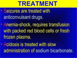 TREATMENT 
• Seizures are treated with 
anticonvulsant drugs. 
• Anemia-shock, requires transfusion 
with packed red blood cells or fresh 
frozen plasma. 
• Acidosis is treated with slow 
administration of sodium bicarbonate. 
 