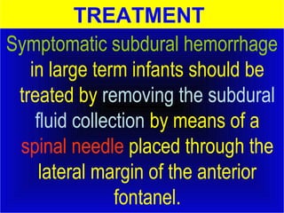 TREATMENT 
Symptomatic subdural hemorrhage 
in large term infants should be 
treated by removing the subdural 
fluid collection by means of a 
spinal needle placed through the 
lateral margin of the anterior 
fontanel. 
 