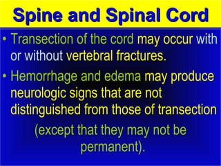 SSppiinnee aanndd SSppiinnaall CCoorrdd 
• Transection of the cord may occur with 
or without vertebral fractures. 
• Hemorrhage and edema may produce 
neurologic signs that are not 
distinguished from those of transection 
(except that they may not be 
permanent). 
 