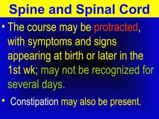 Spine and Spinal Cord 
• The course may be protracted, 
with symptoms and signs 
appearing at birth or later in the 
1st wk; may not be recognized for 
several days. 
• Constipation may also be present. 
 