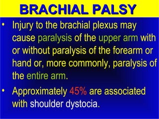 BBRRAACCHHIIAALL PPAALLSSYY 
• Injury to the brachial plexus may 
cause paralysis of the upper arm with 
or without paralysis of the forearm or 
hand or, more commonly, paralysis of 
the entire arm. 
• Approximately 45% are associated 
with shoulder dystocia. 
 