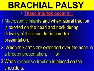 BBRRAACCHHIIAALL PPAALLSSYY 
• These injuries occur in : 
1.Macrosomic infants and when lateral traction 
is exerted on the head and neck during 
delivery of the shoulder in a vertex 
presentation, 
2. When the arms are extended over the head in 
a breech presentation, or 
3.When excessive traction is placed on the 
shoulders. 
 
