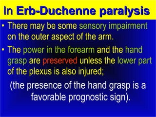 IInn EErrbb--DDuucchheennnnee ppaarraallyyssiiss 
• There may be some sensory impairment 
on the outer aspect of the arm. 
• The power in the forearm and the hand 
grasp are preserved unless the lower part 
of the plexus is also injured; 
(the presence of the hand grasp is a 
favorable prognostic sign). 
 
