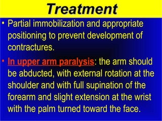 TTrreeaattmmeenntt 
• Partial immobilization and appropriate 
positioning to prevent development of 
contractures. 
• In upper arm paralysis: the arm should 
be abducted, with external rotation at the 
shoulder and with full supination of the 
forearm and slight extension at the wrist 
with the palm turned toward the face. 
 