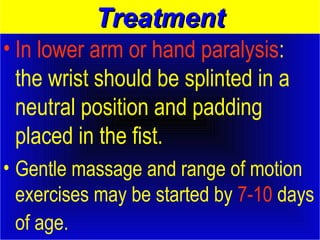 TTrreeaattmmeenntt 
• In lower arm or hand paralysis: 
the wrist should be splinted in a 
neutral position and padding 
placed in the fist. 
• Gentle massage and range of motion 
exercises may be started by 7-10 days 
of age. 
 