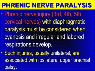 PPHHRREENNIICC NNEERRVVEE PPAARRAALLYYSSIISS 
• Phrenic nerve injury (3rd, 4th, 5th 
cervical nerves) with diaphragmatic 
paralysis must be considered when 
cyanosis and irregular and labored 
respirations develop. 
• Such injuries, usually unilateral, are 
associated with ipsilateral upper brachial 
palsy. 
 