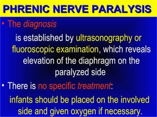 PPHHRREENNIICC NNEERRVVEE PPAARRAALLYYSSIISS 
• The diagnosis 
is established by ultrasonography or 
fluoroscopic examination, which reveals 
elevation of the diaphragm on the 
paralyzed side 
• There is no specific treatment: 
infants should be placed on the involved 
side and given oxygen if necessary. 
 