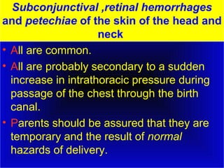 Subconjunctival ,retinal hemorrhages 
and petechiae of the skin of the head and 
neck 
• All are common. 
• All are probably secondary to a sudden 
increase in intrathoracic pressure during 
passage of the chest through the birth 
canal. 
• Parents should be assured that they are 
temporary and the result of normal 
hazards of delivery. 
 