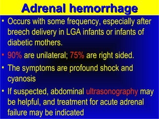 AAddrreennaall hheemmoorrrrhhaaggee 
• Occurs with some frequency, especially after 
breech delivery in LGA infants or infants of 
diabetic mothers. 
• 90% are unilateral; 75% are right sided. 
• The symptoms are profound shock and 
cyanosis 
• If suspected, abdominal ultrasonography may 
be helpful, and treatment for acute adrenal 
failure may be indicated 
 