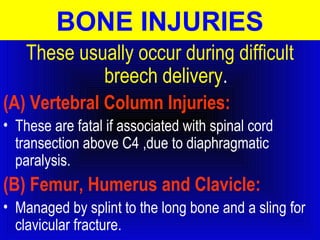 BONE INJURIES 
These usually occur during difficult 
breech delivery. 
(A) Vertebral Column Injuries: 
• These are fatal if associated with spinal cord 
transection above C4 ,due to diaphragmatic 
paralysis. 
(B) Femur, Humerus and Clavicle: 
• Managed by splint to the long bone and a sling for 
clavicular fracture. 
 