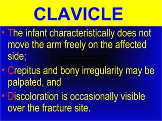 CLAVICLE 
• The infant characteristically does not 
move the arm freely on the affected 
side; 
• Crepitus and bony irregularity may be 
palpated, and 
• Discoloration is occasionally visible 
over the fracture site. 
 