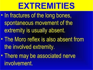 EXTREMITIES 
• In fractures of the long bones, 
spontaneous movement of the 
extremity is usually absent. 
• The Moro reflex is also absent from 
the involved extremity. 
• There may be associated nerve 
involvement. 
 