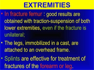 EXTREMITIES 
• In fracture femur : good results are 
obtained with traction-suspension of both 
lower extremities, even if the fracture is 
unilateral; 
• The legs, immobilized in a cast, are 
attached to an overhead frame. 
• Splints are effective for treatment of 
fractures of the forearm or leg. 
 