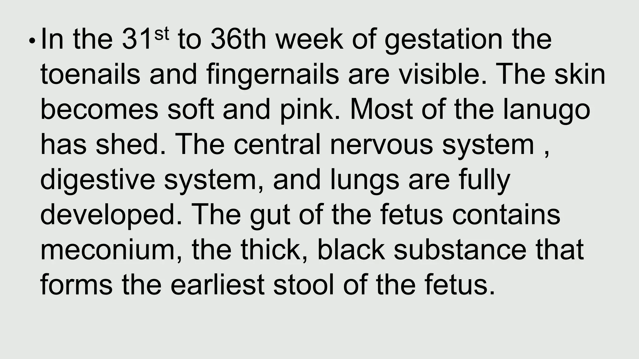• In the 31st to 36th week of gestation the
toenails and fingernails are visible. The skin
becomes soft and pink. Most of the lanugo
has shed. The central nervous system ,
digestive system, and lungs are fully
developed. The gut of the fetus contains
meconium, the thick, black substance that
forms the earliest stool of the fetus.
 