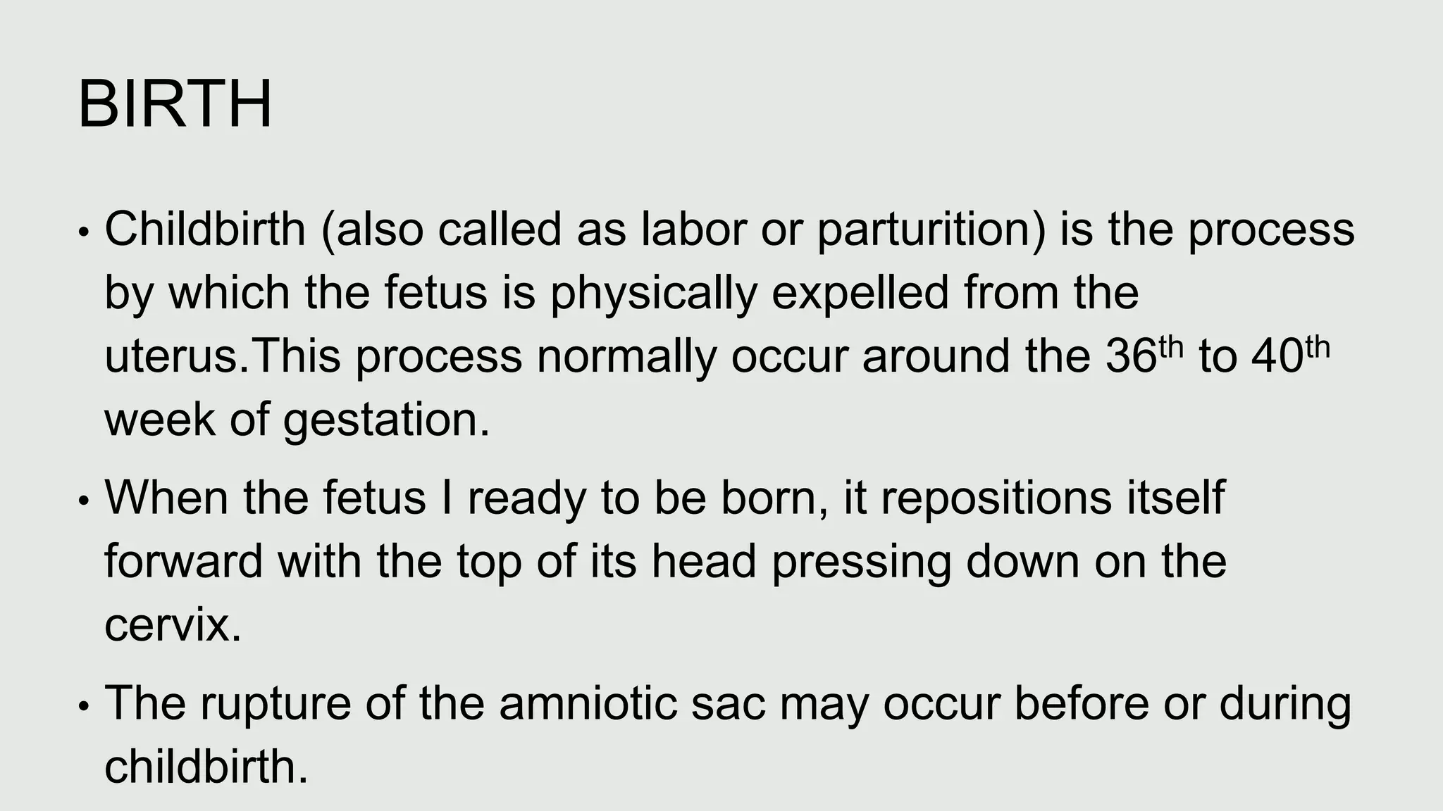 BIRTH
• Childbirth (also called as labor or parturition) is the process
by which the fetus is physically expelled from the
uterus.This process normally occur around the 36th to 40th
week of gestation.
• When the fetus I ready to be born, it repositions itself
forward with the top of its head pressing down on the
cervix.
• The rupture of the amniotic sac may occur before or during
childbirth.
 