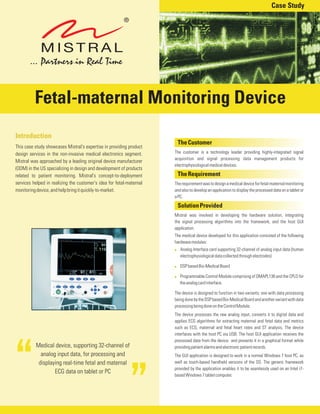 Medical device, supporting 32-channel of
analog input data, for processing and
displaying real-time fetal and maternal
ECG data on tablet or PC
TheCustomer
TheRequirement
SolutionProvided
The customer is a technology leader providing highly-integrated signal
acquisition and signal processing data management products for
electrophysiologicalmedicaldevices.
Therequirementwastodesignamedicaldeviceforfetal-maternalmonitoring
and also to develop an application to display the processed data on a tablet or
aPC.
Mistral was involved in developing the hardware solution, integrating
the signal processing algorithms into the framework, and the host GUI
application.
The medical device developed for this application consisted of the following
hardwaremodules:
Analog Interface card supporting 32-channel of analog input data (human
electrophysiologicaldatacollectedthroughelectrodes)
DSPbasedBio-MedicalBoard
Programmable Control Module comprising of OMAPL138 and the CPLD for
theanalogcardinterface.
The device is designed to function in two variants; one with data processing
beingdonebytheDSPbasedBio-MedicalBoardandanothervariantwithdata
processingbeingdoneontheControlModule.
The device processes the raw analog input, converts it to digital data and
applies ECG algorithms for extracting maternal and fetal data and metrics
such as ECG, maternal and fetal heart rates and ST analysis. The device
interfaces with the host PC via USB. The host GUI application receives the
processed data from the device and presents it in a graphical format while
providingpatientalarmsandelectronicpatientrecords.
The GUI application is designed to work in a normal Windows 7 host PC, as
well as touch-based handheld versions of the OS. The generic framework
provided by the application enables it to be seamlessly used on an Intel i7-
basedWindows7tabletcomputer.
!
!
!
Introduction
This case study showcases Mistral's expertise in providing product
design services in the non-invasive medical electronics segment.
Mistral was approached by a leading original device manufacturer
(ODM) in the US specializing in design and development of products
related to patient monitoring. Mistral's concept-to-deployment
services helped in realizing the customer's idea for fetal-maternal
monitoringdevice,andhelpbringitquickly-to-market.
Fetal-maternal Monitoring Device
Case Study
 